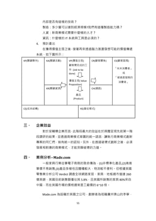 內部是否有這樣的技術？
           製造：多少量可以達到經濟規模?我們有這種製造能力嗎？
           人資：新商業模式需要什麼樣的人才？
           資訊：什麼樣的 IT 系統與工具是必須的？
      4.   預計產出
           在獲得價值主張之後，接著再來透過腦力激盪發想可能的價值傳遞
      系統，如下圖所示：
KP(關鍵夥伴)    KA(關鍵活動)   VP(價值主張)         CR(顧客關係)   CS(顧客區隔)
                       顧客需完成的工
                                                   「尚未消費者」
                       作 (Job to be
                       done)                           或
                                                   「被過度服務的
                       價值主張( Value
                                                     消費者」
                       Proposition)
            KR(關鍵資源)                    CH(通路)

                            產品
                          (Product)


C$(成本結構)                          R$(營收模式)




三、    企業效益
           對於受輔導企業而言，此階段最大的效益在於具體呈現先前第一階
      段調研的結果，並透過商業模式草圖的統一語言，讓執行商業模式創新
      專案的同仁們，皆有統一的認知。另外，在透過破壞式創新之後，必須
      發展相對應的商業模式，才能突顯破壞的力道。


四、    案例分析--Made.com
           一般家具行業從事電子商務的致命傷為，(1)非標準化產品,(2)高客
      單價不易銷售,(3)產品多樣性且體積較大，物流較不便利。但根據英國
      零售業分析公司 Verdict 調查全球網路家居、家具、地板總市值達 260
      億英鎊，英國目前銷售額僅佔其 5.8%，且英國所銷售的家具 80%來自
      中國，而在英國市場的價格通常是工廠價的 6~10 倍。

           Made.com 為設籍於英國之公司，創辦者為祖籍廣州佛山的李寧，

                             55
 