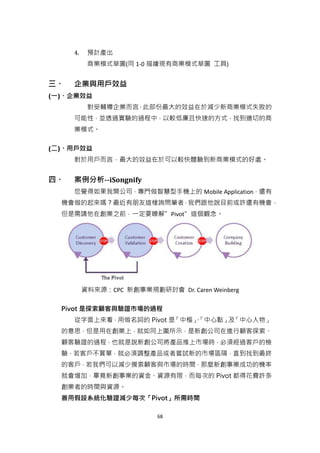 4.    預計產出
           商業模式草圖(同 1-0 描繪現有商業模式草圖 工具)


三、   企業與用戶效益
(一)、企業效益
           對受輔導企業而言，此部份最大的效益在於減少新商業模式失敗的
     可能性，並透過實驗的過程中，以較低廉且快速的方式，找到適切的商
     業模式。

(二)、用戶效益
     對於用戶而言，最大的效益在於可以較快體驗到新商業模式的好處。


四、   案例分析--iSongnify
     您覺得如果我開公司，專門做智慧型手機上的 Mobile Application，還有
  機會做的起來嗎？最近有朋友這樣詢問筆者，我們跟他說目前或許還有機會，
  但是需請他在創業之前，一定要瞭解”Pivot”這個觀念。




          資料來源：CPC 新創事業規劃研討會 Dr. Caren Weinberg

  Pivot 是探索顧客與驗證市場的過程
     從字面上來看，用做名詞的 Pivot 是「中樞」
                            、「中心點」 「中心人物」
                                  及
  的意思，但是用在創業上，就如同上圖所示，是新創公司在進行顧客探索、
  顧客驗證的過程，也就是說新創公司將產品推上市場時，必須經過客戶的檢
  驗，若客戶不買單，就必須調整產品或者嘗試新的市場區隔，直到找到最終
  的客戶，若我們可以減少摸索顧客與市場的時間，那麼新創事業成功的機率
  就會增加，畢竟新創事業的資金、資源有限，而每次的 Pivot 都得花費許多
  創業者的時間與資源。
  善用假設系統化驗證減少每次「Pivot」所需時間

                           68
 