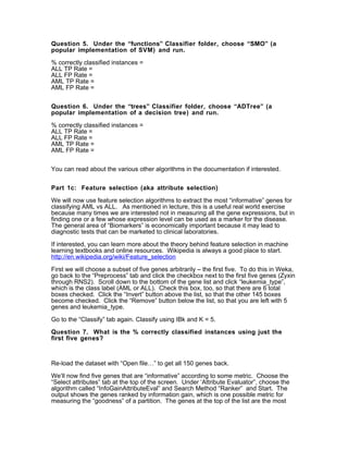 Question 5. Under the “functions” Classifier folder, choose “SMO” (a
popular implementation of SVM) and run.

% correctly classified instances =
ALL TP Rate =
ALL FP Rate =
AML TP Rate =
AML FP Rate =


Question 6. Under the “trees” Classifier folder, choose “ADTree” (a
popular implementation of a decision tree) and run.

% correctly classified instances =
ALL TP Rate =
ALL FP Rate =
AML TP Rate =
AML FP Rate =


You can read about the various other algorithms in the documentation if interested.


Part 1c: Feature selection (aka attribute selection)

We will now use feature selection algorithms to extract the most “informative” genes for
classifying AML vs ALL. As mentioned in lecture, this is a useful real world exercise
because many times we are interested not in measuring all the gene expressions, but in
finding one or a few whose expression level can be used as a marker for the disease.
The general area of “Biomarkers” is economically important because it may lead to
diagnostic tests that can be marketed to clinical laboratories.

If interested, you can learn more about the theory behind feature selection in machine
learning textbooks and online resources. Wikipedia is always a good place to start.
http://en.wikipedia.org/wiki/Feature_selection

First we will choose a subset of five genes arbitrarily – the first five. To do this in Weka,
go back to the “Preprocess” tab and click the checkbox next to the first five genes (Zyxin
through RNS2). Scroll down to the bottom of the gene list and click “leukemia_type”,
which is the class label (AML or ALL). Check this box, too, so that there are 6 total
boxes checked. Click the “Invert” button above the list, so that the other 145 boxes
become checked. Click the “Remove” button below the list, so that you are left with 5
genes and leukemia_type.

Go to the “Classify” tab again. Classify using IBk and K = 5.

Question 7. What is the % correctly classified instances using just the
first five genes?



Re-load the dataset with “Open file…” to get all 150 genes back.

We’ll now find five genes that are “informative” according to some metric. Choose the
“Select attributes” tab at the top of the screen. Under ‘Attribute Evaluator”, choose the
algorithm called “InfoGainAttributeEval” and Search Method “Ranker” and Start. The
output shows the genes ranked by information gain, which is one possible metric for
measuring the “goodness” of a partition. The genes at the top of the list are the most
 