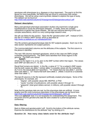 genotypes with phenotypes (e.g. diseases or drug responses). The goal is to find the
genes (or more specifically, the SNPs) that are found in conjunction with certain
phenotypes. We will be using a semi-synthetic dataset to explore this type of study.
The dataset can be found at
http://helix-web.stanford.edu/bmi214/assignment2/data/genotenureitus1.arff

Dataset description:

Many past genotype-phenotype association studies only examined a single gene
hypothesized to cause the phenotype (disease). In reality, there are complex
interactions of genes that cause disease. We will use machine learning to find such
complex associations, which is a very cutting-edge research area.

We will use Weka for this section. Open the file “genotenureitis1.arff”. Instead of CSV,
this file is in Weka’s ARFF format, which is described at
http://www.cs.waikato.ac.nz/~ml/weka/arff.html.

This file contains genotype/phenotype data for 557 subjects (people). Each row in the
data section represents one subject (person).

The (comma-delimited) columns are the attributes of the subjects. The first column is
the person’s identifier.

The next 188 columns represent genotypes, which in this case are SNPs (single
nucleotide polymorphisms). The SNPs were identified from three regions in the
genome. The SNPs are named
     RjSNPi
where j is the region (1,2, or 3), and i is the SNP number within that region. The values
each SNP can take are {11, 12, 22}.

Recall that humans are diploid. In this file, a value of “11” for a subject’s SNP means
that the both copies are allele 1 (where allele 1’s possible values are the nucleotides
{A,T,G,C}; the actual allele isn’t specified.). “12” means that one was allele 1, and the
other was allele 2. “22” means that both were allele 2. (Allele 2 would be a nucleotide
other than allele 1.)

The last 20 columns in the file represent (artificially created) phenotypes. Some of the
phenotypes, for example, are
   - “degree”, with possible values MD, MD/PhD, or PhD
   - “npubs” (number of publications), with possible values 4 through 12.
   - “gotgrants” (total grant dollars earned, in millions), with possible values 0 through
       19.

Note that the genotype data are real, but the phenotype data are artificial. A more
lengthy (and far more humorous) description of the phenotypes can be found here:
http://helix-web.stanford.edu/bmi214/assignment2/data/pgrn_2005.pdf
This is an optional read; it is not necessary for understanding this assignment. This
document and the genotenuritis data file were created for a pharmacogenetics
conference.


Data filtering

Back to Weka and genotenureitis1.arff. Scroll to the bottom of the attribute names.
Examine the distributions for the attribute “irep” by clicking on it.

Question 24. How many class labels exist for the attribute irep?
 