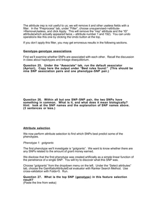 The attribute irep is not useful to us; we will remove it and other useless fields with a
filter. In the “Preprocess” tab, under “Filter”, choose unsupervised->attribute-
>RemoveUseless, and click Apply. This will remove the “irep” attribute and the “ID”
attribute(which actually appeared twice – attribute number 1 and 192). You can undo
operations like this one by clicking the Undo button at the top.

If you don’t apply this filter, you may get erroneous results in the following sections.


Genotype- genotype associations

First we’ll examine whether SNPs are associated with each other. Recall the discussion
in class about haplotypes and linkage disequilibrium.

Question 25. Under the “Associate” tab, run the default associator
(Apriori). Copy here the output under “Best rules found:” (This should be
nine SNP association pairs and one phenotype- SNP pair.)




Question 26.     Within all but one SNP- SNP pair, the two SNPs have
something in    common. What is it, and what does it mean biologically?
Hint: look at   the SNP names and the explanation of SNP names above.
(3 sentences    or less.)




Attribute selection

We now perform attribute selection to find which SNPs best predict some of the
phenotypes.

Phenotype 1: gotgrants
The first phenotype we’ll investigate is “gotgrants”. We want to know whether there are
any SNPs related to the amount of grant money earned.

We disclose that the first phenotype was created artificially as a simple linear function of
the penetrance of a single SNP. You will try to discover what this SNP was.

Choose “gotgrants” from the dropdown menu on the left. Under the “Select attributes”
tab, choose the GainRatioAttributeEval evaluator with Ranker Search Method. Use
cross-validation with Folds=5. Run.

Question 27. What is the top SNP (genotype ) in this feature selection
result?
(Paste the line from weka)
 