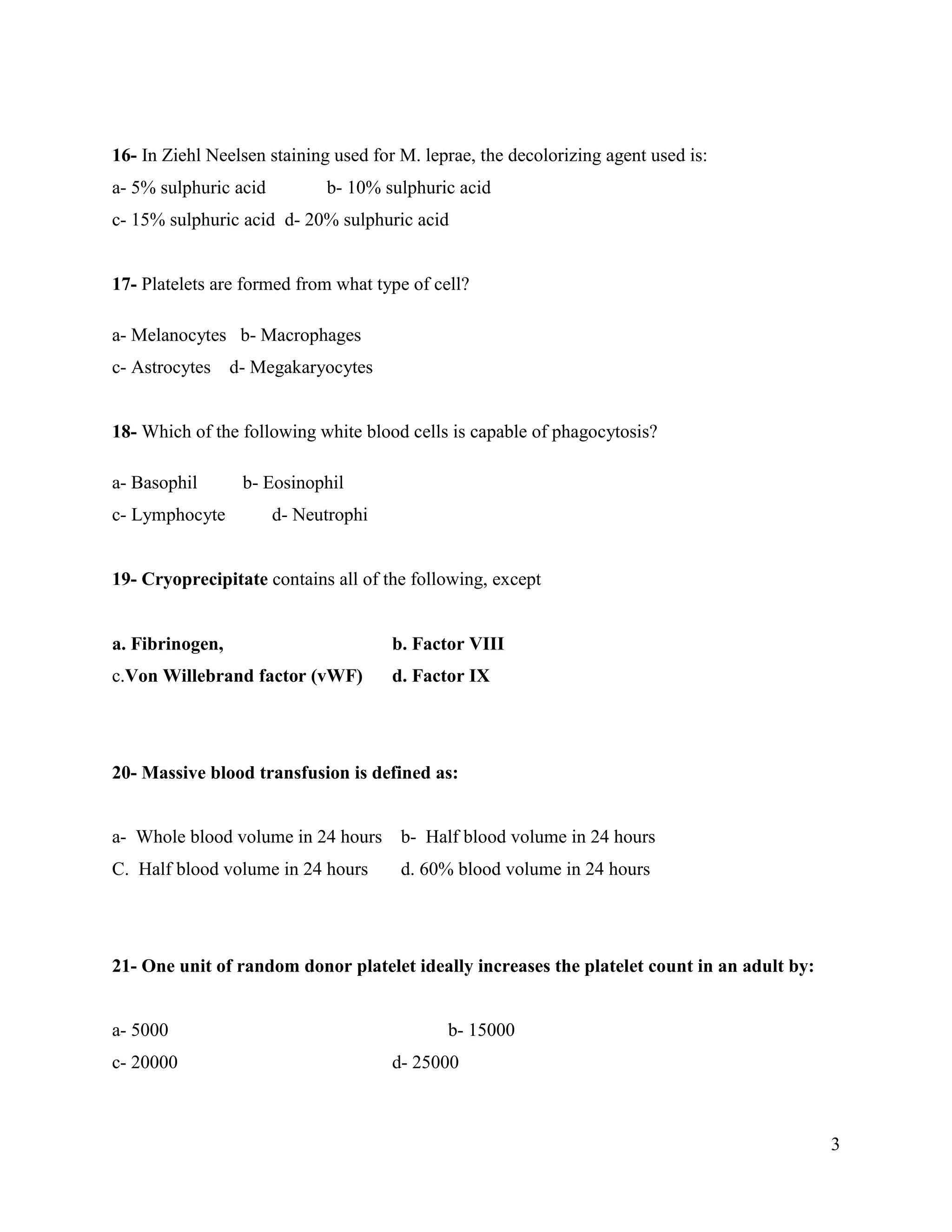 3
16- In Ziehl Neelsen staining used for M. leprae, the decolorizing agent used is:
a- 5% sulphuric acid b- 10% sulphuric acid
c- 15% sulphuric acid d- 20% sulphuric acid
17- Platelets are formed from what type of cell?
a- Melanocytes b- Macrophages
c- Astrocytes d- Megakaryocytes
18- Which of the following white blood cells is capable of phagocytosis?
a- Basophil b- Eosinophil
c- Lymphocyte d- Neutrophi
19- Cryoprecipitate contains all of the following, except
a. Fibrinogen, b. Factor VIII
c.Von Willebrand factor (vWF) d. Factor IX
20- Massive blood transfusion is defined as:
a- Whole blood volume in 24 hours b- Half blood volume in 24 hours
C. Half blood volume in 24 hours d. 60% blood volume in 24 hours
21- One unit of random donor platelet ideally increases the platelet count in an adult by:
a- 5000 b- 15000
c- 20000 d- 25000
 