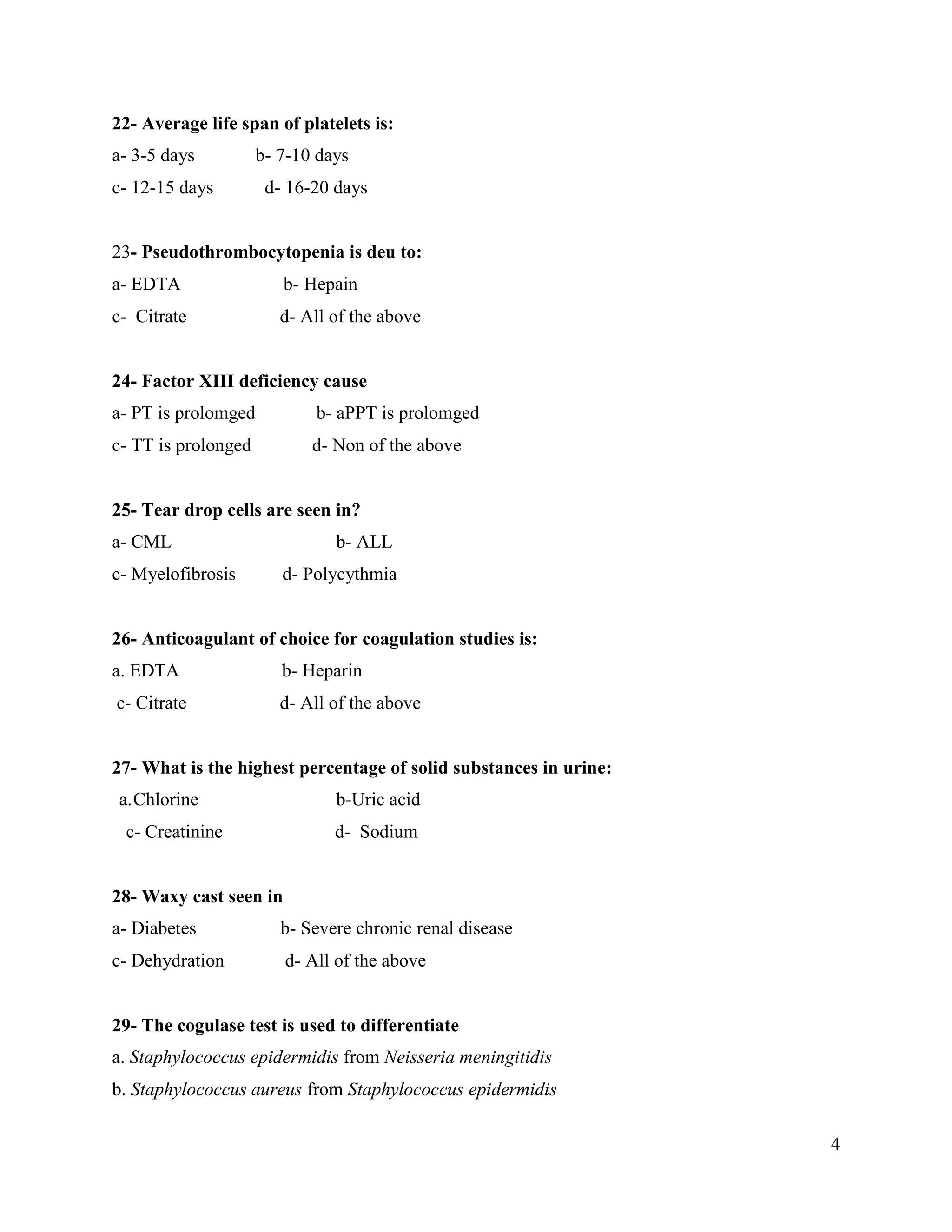 4
22- Average life span of platelets is:
a- 3-5 days b- 7-10 days
c- 12-15 days d- 16-20 days
23- Pseudothrombocytopenia is deu to:
a- EDTA b- Hepain
c- Citrate d- All of the above
24- Factor XIII deficiency cause
a- PT is prolomged b- aPPT is prolomged
c- TT is prolonged d- Non of the above
25- Tear drop cells are seen in?
a- CML b- ALL
c- Myelofibrosis d- Polycythmia
26- Anticoagulant of choice for coagulation studies is:
a. EDTA b- Heparin
c- Citrate d- All of the above
27- What is the highest percentage of solid substances in urine:
a.Chlorine b-Uric acid
c- Creatinine d- Sodium
28- Waxy cast seen in
a- Diabetes b- Severe chronic renal disease
c- Dehydration d- All of the above
29- The cogulase test is used to differentiate
a. Staphylococcus epidermidis from Neisseria meningitidis
b. Staphylococcus aureus from Staphylococcus epidermidis
 