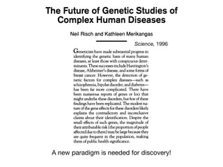 Geneticists have made substantial progress in
identifying the genetic basis of many human
diseases, at least those with conspicuous deter-
minants.ThesesuccessesincludeHuntington's
disease, Alzheimer's disease, and some forms of
breast cancer. However, the detection of ge-
netic factors for complex diseases-such as
schizophrenia, bipolardisorder, anddiabetes-
has been far more complicated. There have
been numerous reports of genes or loci that
might underlie these disorders, butfew ofthese
findings have been replicated. The modest na-
ture ofthe gene effectsforthese disorders likely
explains the contradictory and inconclusive
claims about their identification. Despite the
small effects of such genes, the magnitude of
theirattributable risk (theproportion ofpeople
affectedduetothem) maybelargebecause they
are quite frequent in the population, making
them ofpublic health significance.
Has the genetic study ofcomplex disorders
reached its limits? The persistent lack of
replicability of these reports of linkage be-
tween various loci and complex diseases
might imply that it has. We argue below that
age analysis we have chosen for this argu-
ment is a popular current paradigm in which
pairs of siblings, both with the disease, are
examined for sharing of alleles at multiple
sites in the genome defined by genetic mark-
ers. The more often the affected siblings
share the same allele at a particular site, the
more likely the site is close to the disease
gene. Using the formulas in (1), we calculate
the expected proportion Yofalleles shared by
a pair ofaffected siblings for the best possible
case-that is, a closely linked marker locus
(recombination fraction 0 = 0) that is fully
informative (heterozygosity = 1) (2)-as
1 +W wherew= pq(y-1)2
2+w (py+q)2
If there is no linkage of a marker at a
particular site to the disease, the siblings
would be expected to share alleles 50% ofthe
time; that is, Y would equal 0.5. Values of Y
for various values ofp and y are given in the
third column of the table. For an allele of
moderate frequency (p is 0.1 to 0.5) that con-
linkage analysis for
about 2 or less will ne
because the numbe
(more than -2500)
able.
Although testsof
est effect are of low
above example, direc
a disease locus itself
To illustrate this poi
sion/disequilibrium t
In this test, transmis
at a locus from heter
affected offspring is e
lian inheritance, all a
chance ofbeing tran
eration. In contrast,
associated with dise
mitted more often th
For this approach,
with multiple affect
just on single affect
parents. For the same
can calculate the pr
parents as pq(y + 1
the probability for a
transmit the high ris
Association tests ca
pairs of affected sibl
associatedwithdiseas
over 50% is the same
the probability ofpar
creased at lowvalues
the probability ofpar
creased. The formula
The Future of Genetic Studies of
Complex Human Diseases
Neil Risch and Kathleen Merikangas
onimm, 0In"a0,"a,
Geneticists have made substantial progress in
identifying the genetic basis of many human
diseases, at least those with conspicuous deter-
minants.ThesesuccessesincludeHuntington's
disease, Alzheimer's disease, and some forms of
breast cancer. However, the detection of ge-
netic factors for complex diseases-such as
schizophrenia, bipolardisorder, anddiabetes-
has been far more complicated. There have
been numerous reports of genes or loci that
might underlie these disorders, butfew ofthese
findings have been replicated. The modest na-
ture ofthe gene effectsforthese disorders likely
explains the contradictory and inconclusive
claims about their identification. Despite the
small effects of such genes, the magnitude of
theirattributable risk (theproportion ofpeople
affectedduetothem) maybelargebecause they
are quite frequent in the population, making
them ofpublic health significance.
Has the genetic study ofcomplex disorders
reached its limits? The persistent lack of
replicability of these reports of linkage be-
tween various loci and complex diseases
might imply that it has. We argue below that
age analysis we have chosen for this ar
ment is a popular current paradigm in whi
pairs of siblings, both with the disease,
examined for sharing of alleles at multip
sites in the genome defined by genetic mar
ers. The more often the affected sibli
share the same allele at a particular site, t
more likely the site is close to the dise
gene. Using the formulas in (1), we calcul
the expected proportion Yofalleles shared
a pair ofaffected siblings for the best possi
case-that is, a closely linked marker lo
(recombination fraction 0 = 0) that is fu
informative (heterozygosity = 1) (2)-as
1 +W wherew= pq(y-1)2
2+w (py+q)2
If there is no linkage of a marker at
particular site to the disease, the sibli
would be expected to share alleles 50% oft
time; that is, Y would equal 0.5. Values o
for various values ofp and y are given in t
third column of the table. For an allele
moderate frequency (p is 0.1 to 0.5) that co
The Future of Genetic Studies of
Complex Human Diseases
Neil Risch and Kathleen Merikangas
Science, 1996
A new paradigm is needed for discovery!
 