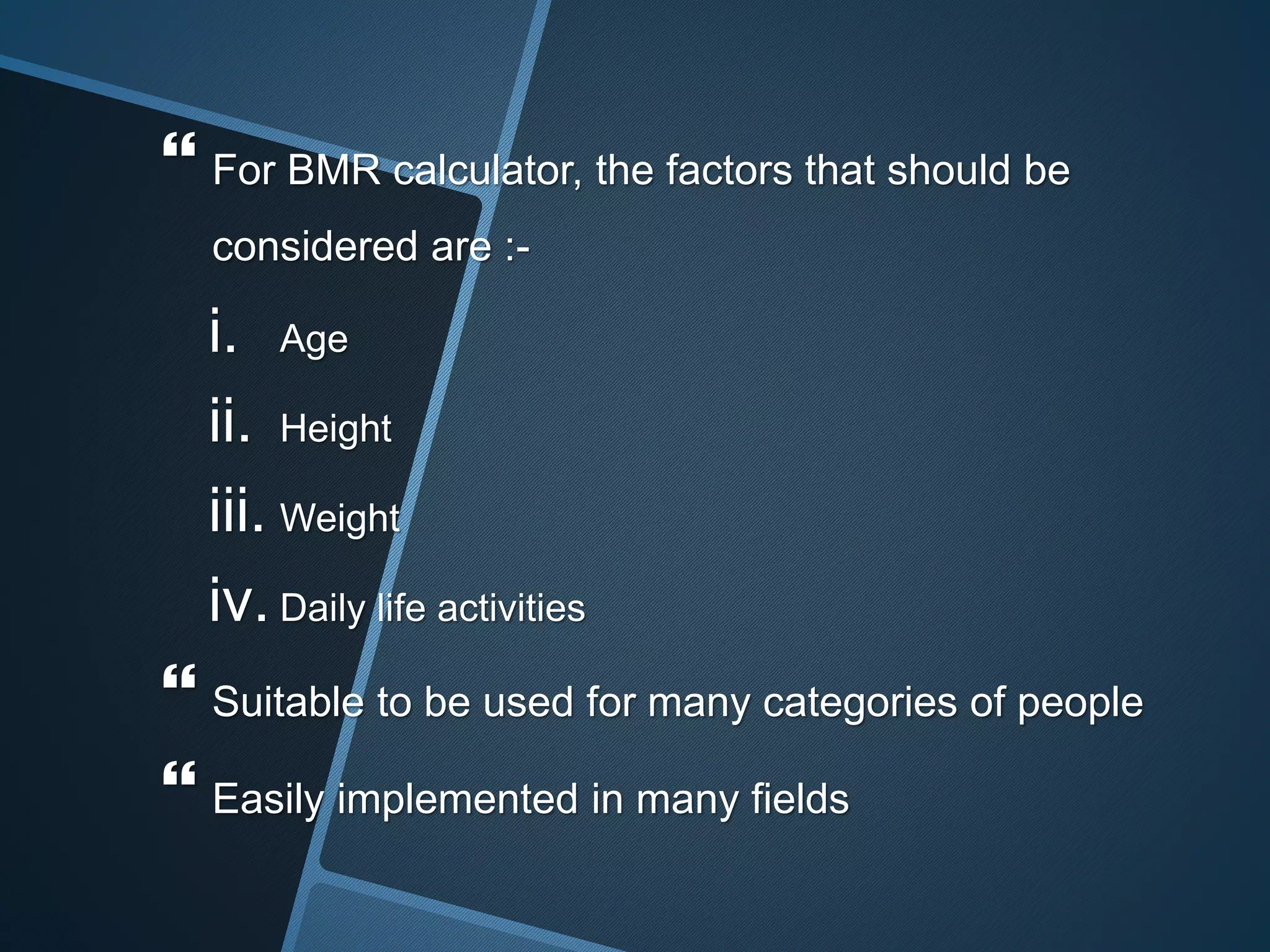  For BMR calculator, the factors that should be
considered are :-
i. Age
ii. Height
iii. Weight
iv. Daily life activities
 Suitable to be used for many categories of people
 Easily implemented in many fields
 