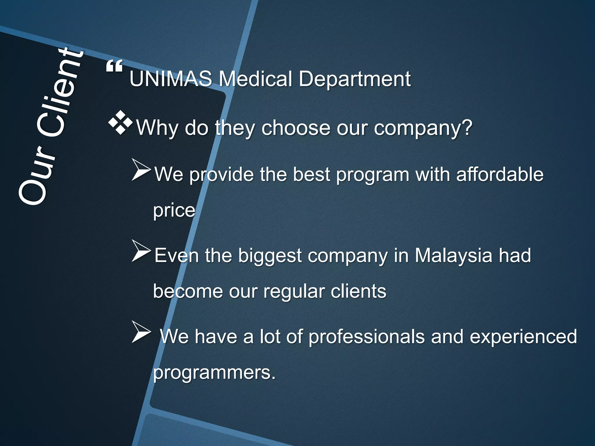  UNIMAS Medical Department
Why do they choose our company?
We provide the best program with affordable
price
Even the biggest company in Malaysia had
become our regular clients
 We have a lot of professionals and experienced
programmers.
 