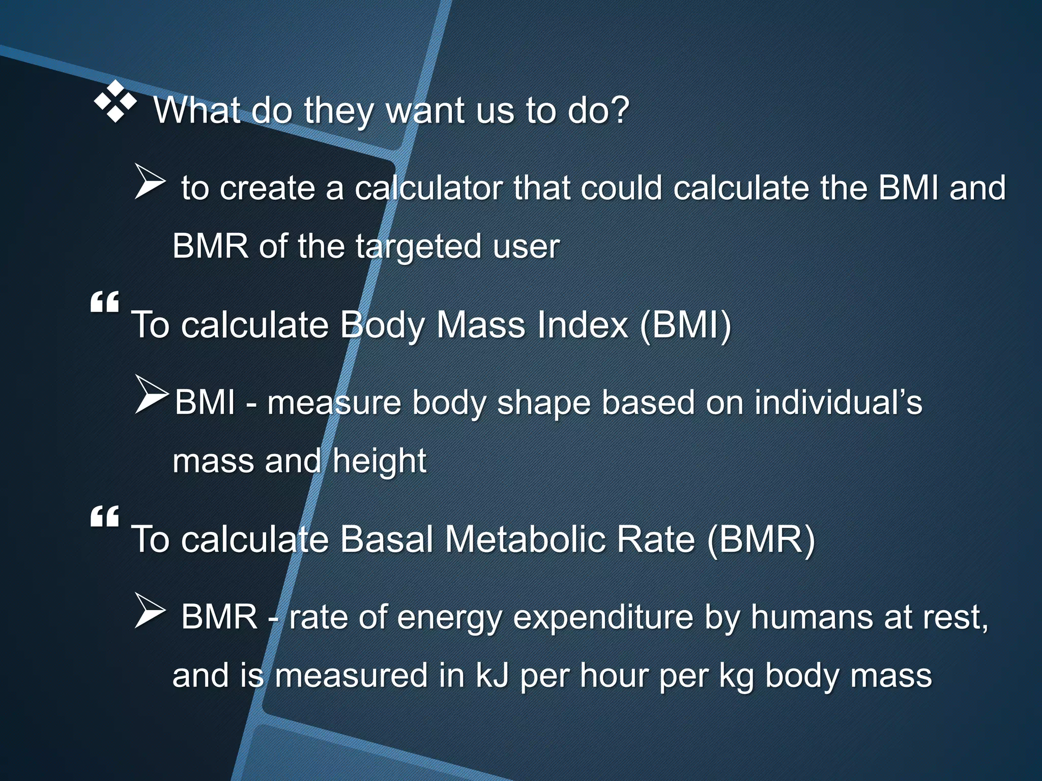  What do they want us to do?
 to create a calculator that could calculate the BMI and
BMR of the targeted user
 To calculate Body Mass Index (BMI)
BMI - measure body shape based on individual’s
mass and height
 To calculate Basal Metabolic Rate (BMR)
 BMR - rate of energy expenditure by humans at rest,
and is measured in kJ per hour per kg body mass
 