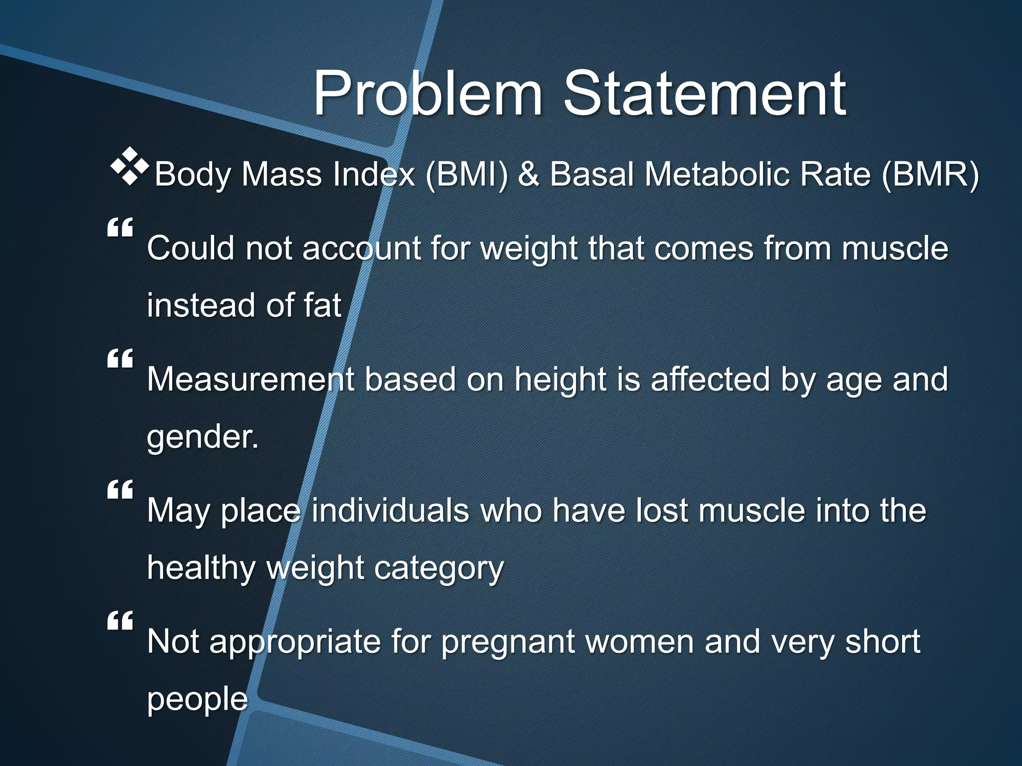 Problem Statement
Body Mass Index (BMI) & Basal Metabolic Rate (BMR)
 Could not account for weight that comes from muscle
instead of fat
 Measurement based on height is affected by age and
gender.
 May place individuals who have lost muscle into the
healthy weight category
 Not appropriate for pregnant women and very short
people
 