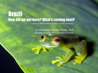 Brazil
How did we get here? What’s coming next?
             Lecture to MBA students of John Hopkins University



                  by Professor Daniel Motta, Phd
                 CEO BMI Brazilian Management Institute
 