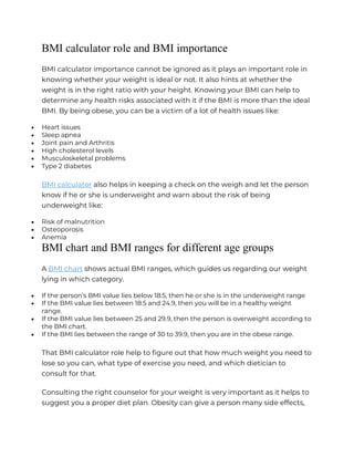 BMI calculator role and BMI importance
BMI calculator importance cannot be ignored as it plays an important role in
knowing whether your weight is ideal or not. It also hints at whether the
weight is in the right ratio with your height. Knowing your BMI can help to
determine any health risks associated with it if the BMI is more than the ideal
BMI. By being obese, you can be a victim of a lot of health issues like:
 Heart issues
 Sleep apnea
 Joint pain and Arthritis
 High cholesterol levels
 Musculoskeletal problems
 Type 2 diabetes
BMI calculator also helps in keeping a check on the weigh and let the person
know if he or she is underweight and warn about the risk of being
underweight like:
 Risk of malnutrition
 Osteoporosis
 Anemia
BMI chart and BMI ranges for different age groups
A BMI chart shows actual BMI ranges, which guides us regarding our weight
lying in which category.
 If the person’s BMI value lies below 18.5, then he or she is in the underweight range
 If the BMI value lies between 18.5 and 24.9, then you will be in a healthy weight
range.
 If the BMI value lies between 25 and 29.9, then the person is overweight according to
the BMI chart.
 If the BMI lies between the range of 30 to 39.9, then you are in the obese range.
That BMI calculator role help to figure out that how much weight you need to
lose so you can, what type of exercise you need, and which dietician to
consult for that.
Consulting the right counselor for your weight is very important as it helps to
suggest you a proper diet plan. Obesity can give a person many side effects,
 