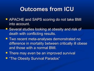 Outcomes from ICUOutcomes from ICU
 APACHE and SAPS scoring do not take BMIAPACHE and SAPS scoring do not take BMI
into account.into account.
 Several studies looking at obesity and risk ofSeveral studies looking at obesity and risk of
death with conflicting results.death with conflicting results.
 Two recent meta-analyses demonstrated noTwo recent meta-analyses demonstrated no
difference in mortality between critically ill obesedifference in mortality between critically ill obese
and those with a normal BMI.and those with a normal BMI.
 There may even be an improved survivalThere may even be an improved survival
 ““The Obesity Survival Paradox”The Obesity Survival Paradox”
 