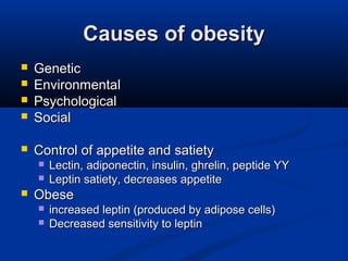 Causes of obesityCauses of obesity
 GeneticGenetic
 EnvironmentalEnvironmental
 PsychologicalPsychological
 SocialSocial
 Control of appetite and satietyControl of appetite and satiety
 Lectin, adiponectin, insulin, ghrelin, peptide YYLectin, adiponectin, insulin, ghrelin, peptide YY
 Leptin satiety, decreases appetiteLeptin satiety, decreases appetite
 ObeseObese
 increased leptin (produced by adipose cells)increased leptin (produced by adipose cells)
 Decreased sensitivity to leptinDecreased sensitivity to leptin
 