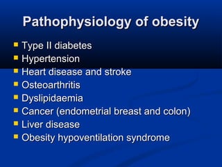 Pathophysiology of obesityPathophysiology of obesity
 Type II diabetesType II diabetes
 HypertensionHypertension
 Heart disease and strokeHeart disease and stroke
 OsteoarthritisOsteoarthritis
 DyslipidaemiaDyslipidaemia
 Cancer (endometrial breast and colon)Cancer (endometrial breast and colon)
 Liver diseaseLiver disease
 Obesity hypoventilation syndromeObesity hypoventilation syndrome
 
