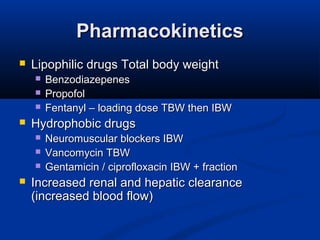 PharmacokineticsPharmacokinetics
 Lipophilic drugs Total body weightLipophilic drugs Total body weight
 BenzodiazepenesBenzodiazepenes
 PropofolPropofol
 Fentanyl – loading dose TBW then IBWFentanyl – loading dose TBW then IBW
 Hydrophobic drugsHydrophobic drugs
 Neuromuscular blockers IBWNeuromuscular blockers IBW
 Vancomycin TBWVancomycin TBW
 Gentamicin / ciprofloxacin IBW + fractionGentamicin / ciprofloxacin IBW + fraction
 Increased renal and hepatic clearanceIncreased renal and hepatic clearance
(increased blood flow)(increased blood flow)
 