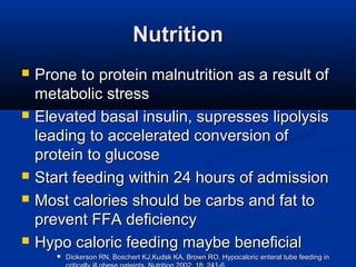 NutritionNutrition
 Prone to protein malnutrition as a result ofProne to protein malnutrition as a result of
metabolic stressmetabolic stress
 Elevated basal insulin, supresses lipolysisElevated basal insulin, supresses lipolysis
leading to accelerated conversion ofleading to accelerated conversion of
protein to glucoseprotein to glucose
 Start feeding within 24 hours of admissionStart feeding within 24 hours of admission
 Most calories should be carbs and fat toMost calories should be carbs and fat to
prevent FFA deficiencyprevent FFA deficiency
 Hypo caloric feeding maybe beneficialHypo caloric feeding maybe beneficial
 Dickerson RN, Boschert KJ,Kudsk KA, Brown RO. Hypocaloric enteral tube feeding inDickerson RN, Boschert KJ,Kudsk KA, Brown RO. Hypocaloric enteral tube feeding in
 