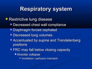 Respiratory systemRespiratory system
 Restrictive lung diseaseRestrictive lung disease
 Decreased chest wall complianceDecreased chest wall compliance
 Diaphragm forced cephaladDiaphragm forced cephalad
 Decreased lung volumesDecreased lung volumes
 Accentuated by supine and TrendelenbergAccentuated by supine and Trendelenberg
positionspositions
 FRC may fall below closing capacityFRC may fall below closing capacity
 Alveolar collapseAlveolar collapse
 Ventilation / perfusion mismatchVentilation / perfusion mismatch
 