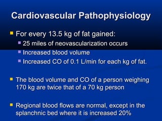 Cardiovascular PathophysiologyCardiovascular Pathophysiology
 For every 13.5 kg of fat gained:For every 13.5 kg of fat gained:
 25 miles of neovascularization occurs25 miles of neovascularization occurs
 Increased blood volumeIncreased blood volume
 Increased CO of 0.1 L/min for each kg of fat.Increased CO of 0.1 L/min for each kg of fat.
 The blood volume and CO of a person weighingThe blood volume and CO of a person weighing
170 kg are twice that of a 70 kg person170 kg are twice that of a 70 kg person
 Regional blood flows are normal, except in theRegional blood flows are normal, except in the
splanchnic bed where it is increased 20%splanchnic bed where it is increased 20%
 