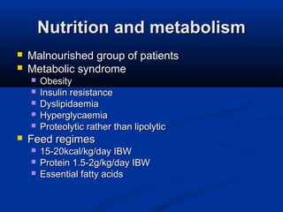 Nutrition and metabolismNutrition and metabolism
 Malnourished group of patientsMalnourished group of patients
 Metabolic syndromeMetabolic syndrome
 ObesityObesity
 Insulin resistanceInsulin resistance
 DyslipidaemiaDyslipidaemia
 HyperglycaemiaHyperglycaemia
 Proteolytic rather than lipolyticProteolytic rather than lipolytic
 Feed regimesFeed regimes
 15-20kcal/kg/day IBW15-20kcal/kg/day IBW
 Protein 1.5-2g/kg/day IBWProtein 1.5-2g/kg/day IBW
 Essential fatty acidsEssential fatty acids
 