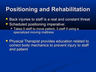 Positioning and RehabilitationPositioning and Rehabilitation
 Back injuries to staff is a real and constant threatBack injuries to staff is a real and constant threat
 Scheduled positioning imperative:Scheduled positioning imperative:
 Takes 5 staff to move patient, 3 staff if using aTakes 5 staff to move patient, 3 staff if using a
specialized moving mattressspecialized moving mattress
 Physical Therapist provides education related toPhysical Therapist provides education related to
correct body mechanics to prevent injury to staffcorrect body mechanics to prevent injury to staff
and patientand patient
 