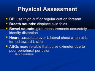 Physical AssessmentPhysical Assessment
 BPBP: use thigh cuff or regular cuff on forearm: use thigh cuff or regular cuff on forearm
 Breath soundsBreath sounds: displace skin folds: displace skin folds
 Bowel soundsBowel sounds: girth measurements accurately: girth measurements accurately
identify distentionidentify distention
 HeartHeart: auscultate over L lateral chest when pt is: auscultate over L lateral chest when pt is
turned toward L sideturned toward L side
 ABGs more reliable that pulse oximeter due toABGs more reliable that pulse oximeter due to
poor peripheral perfusionpoor peripheral perfusion
Hurst S et al (2004)Hurst S et al (2004)
 