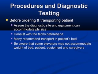 Procedures and DiagnosticProcedures and Diagnostic
TestingTesting
 Before ordering & transporting patientBefore ordering & transporting patient
 Assure the diagnostic site and equipment canAssure the diagnostic site and equipment can
accommodate pts sizeaccommodate pts size
 Consult with the techs beforehandConsult with the techs beforehand
 Many recommend transport in patient’s bedMany recommend transport in patient’s bed
 Be aware that some elevators may not accommodateBe aware that some elevators may not accommodate
weight of bed, patient, equipment and caregiversweight of bed, patient, equipment and caregivers
 