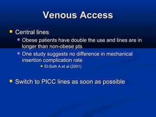 Venous AccessVenous Access
 Central linesCentral lines
 Obese patients have double the use and lines are inObese patients have double the use and lines are in
longer than non-obese ptslonger than non-obese pts
 One study suggests no difference in mechanicalOne study suggests no difference in mechanical
insertion complication rateinsertion complication rate
 El-Solh A et al (2001)El-Solh A et al (2001)
 Switch to PICC lines as soon as possibleSwitch to PICC lines as soon as possible
 