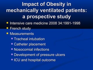 Impact of Obesity inImpact of Obesity in
mechanically ventilated patients:mechanically ventilated patients:
a prospective studya prospective study
 Intensive care medicine 2008 34:1991-1998Intensive care medicine 2008 34:1991-1998
 French studyFrench study
 MeasurementsMeasurements
 Tracheal intubationTracheal intubation
 Catheter placementCatheter placement
 Nosocomial infectionsNosocomial infections
 Development of pressure ulcersDevelopment of pressure ulcers
 ICU and hospital outcomeICU and hospital outcome
 
