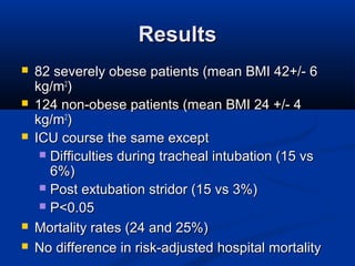 ResultsResults
 82 severely obese patients (mean BMI 42+/- 682 severely obese patients (mean BMI 42+/- 6
kg/mkg/m22
))
 124 non-obese patients (mean BMI 24 +/- 4124 non-obese patients (mean BMI 24 +/- 4
kg/mkg/m22
))
 ICU course the same exceptICU course the same except
 Difficulties during tracheal intubation (15 vsDifficulties during tracheal intubation (15 vs
6%)6%)
 Post extubation stridor (15 vs 3%)Post extubation stridor (15 vs 3%)
 P<0.05P<0.05
 Mortality rates (24 and 25%)Mortality rates (24 and 25%)
 No difference in risk-adjusted hospital mortalityNo difference in risk-adjusted hospital mortality
 