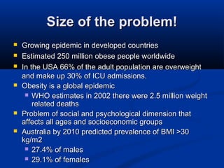 Size of the problem!Size of the problem!
 Growing epidemic in developed countriesGrowing epidemic in developed countries
 Estimated 250 million obese people worldwideEstimated 250 million obese people worldwide
 In the USA 66% of the adult population are overweightIn the USA 66% of the adult population are overweight
and make up 30% of ICU admissions.and make up 30% of ICU admissions.
 Obesity is a global epidemicObesity is a global epidemic
 WHO estimates in 2002 there were 2.5 million weightWHO estimates in 2002 there were 2.5 million weight
related deathsrelated deaths
 Problem of social and psychological dimension thatProblem of social and psychological dimension that
affects all ages and socioeconomic groupsaffects all ages and socioeconomic groups
 Australia by 2010 predicted prevalence of BMI >30Australia by 2010 predicted prevalence of BMI >30
kg/m2kg/m2
 27.4% of males27.4% of males
 29.1% of females29.1% of females
 