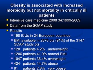 Obesity is associated with increasedObesity is associated with increased
morbidity but not mortality in critically illmorbidity but not mortality in critically ill
patientspatients
 Intensive care medicine 2008 34:1999-2009Intensive care medicine 2008 34:1999-2009
 Data from the SOAP studyData from the SOAP study
 ResultsResults
 198 ICUs in 24 European countries198 ICUs in 24 European countries
 BMI available in 2878 pts (91%) of the 3147BMI available in 2878 pts (91%) of the 3147
SOAP study ptsSOAP study pts
 120 patients 4.2% underweight120 patients 4.2% underweight
 1206 patients 41.9% normal BMI1206 patients 41.9% normal BMI
 1047 patients 36.4% overweight1047 patients 36.4% overweight
 424 patients 14.7% obese424 patients 14.7% obese
 81 patients 2.8% very obese81 patients 2.8% very obese
 