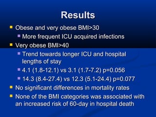 ResultsResults
 Obese and very obese BMI>30Obese and very obese BMI>30
 More frequent ICU acquired infectionsMore frequent ICU acquired infections
 Very obese BMI>40Very obese BMI>40
 Trend towards longer ICU and hospitalTrend towards longer ICU and hospital
lengths of staylengths of stay
 4.1 (1.8-12.1) vs 3.1 (1.7-7.2) p=0.0564.1 (1.8-12.1) vs 3.1 (1.7-7.2) p=0.056
 14.3 (8.4-27.4) vs 12.3 (5.1-24.4) p=0.07714.3 (8.4-27.4) vs 12.3 (5.1-24.4) p=0.077
 No significant differences in mortality ratesNo significant differences in mortality rates
 None of the BMI categories was associated withNone of the BMI categories was associated with
an increased risk of 60-day in hospital deathan increased risk of 60-day in hospital death
 