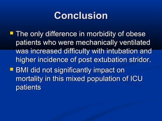 ConclusionConclusion
 The only difference in morbidity of obeseThe only difference in morbidity of obese
patients who were mechanically ventilatedpatients who were mechanically ventilated
was increased difficulty with intubation andwas increased difficulty with intubation and
higher incidence of post extubation stridor.higher incidence of post extubation stridor.
 BMI did not significantly impact onBMI did not significantly impact on
mortality in this mixed population of ICUmortality in this mixed population of ICU
patientspatients
 