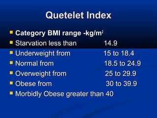 Quetelet IndexQuetelet Index
 Category BMI range -kg/mCategory BMI range -kg/m22
 Starvation less than 14.9Starvation less than 14.9
 Underweight from 15 to 18.4Underweight from 15 to 18.4
 Normal from 18.5 to 24.9Normal from 18.5 to 24.9
 Overweight from 25 to 29.9Overweight from 25 to 29.9
 Obese from 30 to 39.9Obese from 30 to 39.9
 Morbidly Obese greater than 40Morbidly Obese greater than 40
 