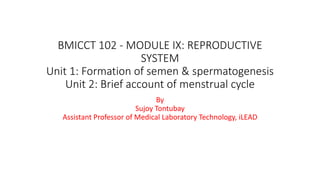 BMICCT 102 - MODULE IX: REPRODUCTIVE
SYSTEM
Unit 1: Formation of semen & spermatogenesis
Unit 2: Brief account of menstrual cycle
By
Sujoy Tontubay
Assistant Professor of Medical Laboratory Technology, iLEAD
 
