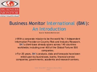 Business Monitor International (BMI):
An Introduction
Source: BusinessMonitor.com
With a corporate mission to be the world No.1 Independent
Information Provider on Country Risk and Industry Research,
BMI's client-base already spans across 140 countries
worldwide, including over 400 of the Global Fortune 500
companies.
For 25 years, BMI's analysis, data and forecasts have been
relied upon by businesses, banks, financial service
companies, governments, academia and research centers.
1
Slide "Why BMI?" Provides Links to Other
Slides
 