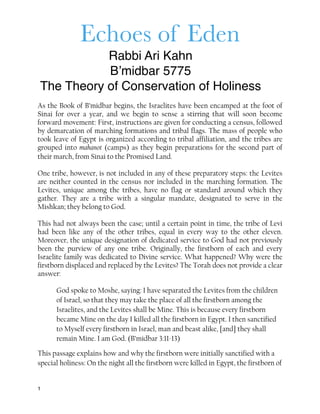 Echoes of Eden
Rabbi Ari Kahn
B’midbar 5775
The Theory of Conservation of Holiness
As the Book of B’midbar begins, the Israelites have been encamped at the foot of
Sinai for over a year, and we begin to sense a stirring that will soon become
forward movement: First, instructions are given for conducting a census, followed
by demarcation of marching formations and tribal flags. The mass of people who
took leave of Egypt is organized according to tribal affiliation, and the tribes are
grouped into mahanot (camps) as they begin preparations for the second part of
their march, from Sinai to the Promised Land.
One tribe, however, is not included in any of these preparatory steps: the Levites
are neither counted in the census nor included in the marching formation. The
Levites, unique among the tribes, have no flag or standard around which they
gather. They are a tribe with a singular mandate, designated to serve in the
Mishkan; they belong to God.
This had not always been the case; until a certain point in time, the tribe of Levi
had been like any of the other tribes, equal in every way to the other eleven.
Moreover, the unique designation of dedicated service to God had not previously
been the purview of any one tribe. Originally, the firstborn of each and every
Israelite family was dedicated to Divine service. What happened? Why were the
firstborn displaced and replaced by the Levites? The Torah does not provide a clear
answer:
God spoke to Moshe, saying: I have separated the Levites from the children
of Israel, so that they may take the place of all the firstborn among the
Israelites, and the Levites shall be Mine. This is because every firstborn
became Mine on the day I killed all the firstborn in Egypt. I then sanctified
to Myself every firstborn in Israel, man and beast alike, [and] they shall
remain Mine. I am God. (B’midbar 3:11-13)
This passage explains how and why the firstborn were initially sanctified with a
special holiness: On the night all the firstborn were killed in Egypt, the firstborn of
1
 
