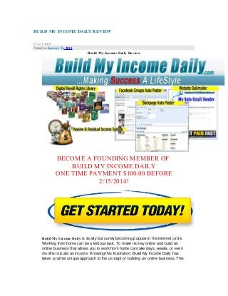 BUILD MY INCOME DAILY REVIEW
FEATURED

Posted on January 31, 2014

Build My Income Daily Review

BECOME A FOUNDING MEMBER OF
BUILD MY INCOME DAILY
ONE TIME PAYMENT $100.00 BEFORE
2/15/2014!

Build My Income Daily is slowly but surely becoming popular in the internet circle.
Working from home can be a tedious task. To make money online and build an
online business that allows you to work from home can take days, weeks, or even
months to build an income. Knowing this frustration, Build My Income Daily has
taken a rather unique approach to the concept of building an online business. This

 