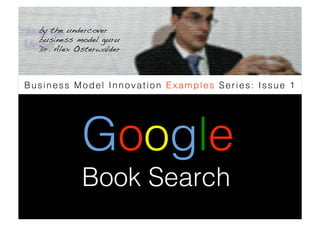 by the undercover
  business model guru
  Dr. Alex Osterwalder !



Business Model Innovation Examples Series: Issue 1




             Google
             Book Search
 