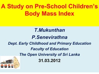 A Study on Pre-School Children’s
       Body Mass Index

               T.Mukunthan
              P.Senevirathna
  Dept. Early Childhood and Primary Education
               Faculty of Education
        The Open University of Sri Lanka
                 31.03.2012
 