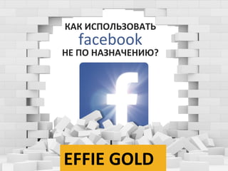 КАК ИСПОЛЬЗОВАТЬ
facebook
НЕ ПО НАЗНАЧЕНИЮ?
EFFIE GOLD
 