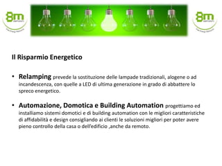 • Relamping prevede la sostituzione delle lampade tradizionali, alogene o ad
incandescenza, con quelle a LED di ultima generazione in grado di abbattere lo
spreco energetico.
• Automazione, Domotica e Building Automation progettiamo ed
installiamo sistemi domotici e di building automation con le migliori caratteristiche
di affidabilità e design consigliando ai clienti le soluzioni migliori per poter avere
pieno controllo della casa o dell’edificio ,anche da remoto.
Il Risparmio Energetico
 