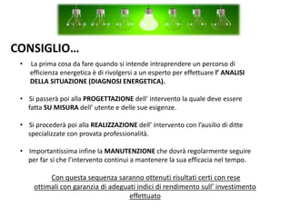 CONSIGLIO…
• La prima cosa da fare quando si intende intraprendere un percorso di
efficienza energetica è di rivolgersi a un esperto per effettuare l’ ANALISI
DELLA SITUAZIONE (DIAGNOSI ENERGETICA).
• Si passerà poi alla PROGETTAZIONE dell’ intervento la quale deve essere
fatta SU MISURA dell’ utente e delle sue esigenze.
• Si procederà poi alla REALIZZAZIONE dell’ intervento con l’ausilio di ditte
specializzate con provata professionalità.
• Importantissima infine la MANUTENZIONE che dovrà regolarmente seguire
per far si che l’intervento continui a mantenere la sua efficacia nel tempo.
Con questa sequenza saranno ottenuti risultati certi con rese
ottimali con garanzia di adeguati indici di rendimento sull’ investimento
effettuato
 