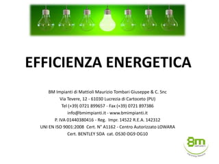 EFFICIENZA ENERGETICA
BM Impianti di Mattioli Maurizio Tombari Giuseppe & C. Snc
Via Tevere, 12 - 61030 Lucrezia di Cartoceto (PU)
Tel (+39) 0721 899657 - Fax (+39) 0721 897386
info@bmimpianti.it - www.bmimpianti.it
P. IVA 01440380416 - Reg. Impr. 14522 R.E.A. 142312
UNI EN ISO 9001:2008 Cert. N° A1162 - Centro Autorizzato LOWARA
Cert. BENTLEY SOA cat. OS30 OG9 OG10
 