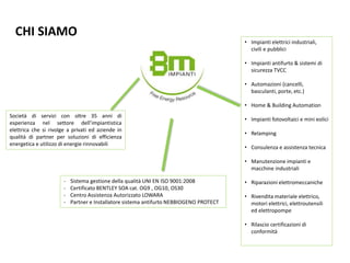 CHI SIAMO
Società di servizi con oltre 35 anni di
esperienza nel settore dell’impiantistica
elettrica che si rivolge a privati ed aziende in
qualità di partner per soluzioni di efficienza
energetica e utilizzo di energie rinnovabili
- Sistema gestione della qualità UNI EN ISO 9001:2008
- Certificato BENTLEY SOA cat. OG9 , OG10, OS30
- Centro Assistenza Autorizzato LOWARA
- Partner e Installatore sistema antifurto NEBBIOGENO PROTECT
• Impianti elettrici industriali,
civili e pubblici
• Impianti antifurto & sistemi di
sicurezza TVCC
• Automazioni (cancelli,
basculanti, porte, etc.)
• Home & Building Automation
• Impianti fotovoltaici e mini eolici
• Relamping
• Consulenza e assistenza tecnica
• Manutenzione impianti e
macchine industriali
• Riparazioni elettromeccaniche
• Rivendita materiale elettrico,
motori elettrici, elettroutensili
ed elettropompe
• Rilascio certificazioni di
conformità
 