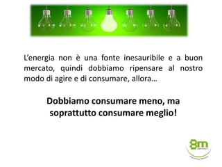 L’energia non è una fonte inesauribile e a buon
mercato, quindi dobbiamo ripensare al nostro
modo di agire e di consumare, allora…
Dobbiamo consumare meno, ma
soprattutto consumare meglio!
 