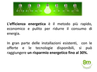 L'efficienza energetica è il metodo più rapido,
economico e pulito per ridurre il consumo di
energia.
In gran parte delle installazioni esistenti, con le
offerte e le tecnologie disponibili, si può
raggiungere un risparmio energetico fino al 30%.
 