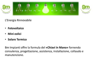 • Fotovoltaico
• Mini eolici
• Solare Termico
Bm Impianti offre la formula del «Chiavi in Mano» fornendo
consulenza, progettazione, assistenza, installazione, collaudo e
manutenzione.
L’Energia Rinnovabile
 
