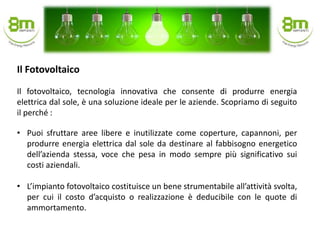Il fotovoltaico, tecnologia innovativa che consente di produrre energia
elettrica dal sole, è una soluzione ideale per le aziende. Scopriamo di seguito
il perché :
• Puoi sfruttare aree libere e inutilizzate come coperture, capannoni, per
produrre energia elettrica dal sole da destinare al fabbisogno energetico
dell’azienda stessa, voce che pesa in modo sempre più significativo sui
costi aziendali.
• L’impianto fotovoltaico costituisce un bene strumentabile all’attività svolta,
per cui il costo d’acquisto o realizzazione è deducibile con le quote di
ammortamento.
Il Fotovoltaico
 