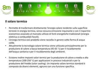 • Permette di trasformare direttamente l’energia solare incidente sulla superficie
terreste in energia termica, senza nessuna emissione inquinante e con il risparmio
economico associato al mancato utilizzo di fonti energetiche tradizionali (energia
elettrica o combustibili fossili).
• L’energia termica così prodotta viene raccolta in genere sotto forma di acqua
calda.
• Attualmente la tecnologia solare termica viene utilizzata principalmente per la
produzione di calore a bassa temperatura (45-65 °c) per il riscaldamento
dell’acqua sanitaria e per il riscaldamento degli ambienti.
• Esistono inoltre impianti solari termici per la produzione di calore a media e alta
temperatura (100-250 °c) per applicazioni in processi industriali e per la
produzione del freddo (solar cooling). Un impianto solare termico standard è
composto da diversi elementi, ognuno con una funzione specifica.
Il solare termico
 