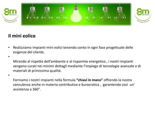 • Realizziamo impianti mini eolici tenendo conto in ogni fase progettuale delle
esigenze del cliente.
•
Mirando al rispetto dell’ambiente e al risparmio energetico , i nostri impianti
vengono curati nei minimi dettagli mediante l’impiego di tecnologie avanzate e di
materiali di primissima qualità.
•
Forniamo i nostri impianti nella formula “chiavi in mano” offrendo la nostra
consulenza anche in materia contributiva e burocratica , garantendo così un’
assistenza a 360°.
Il mini eolico
 